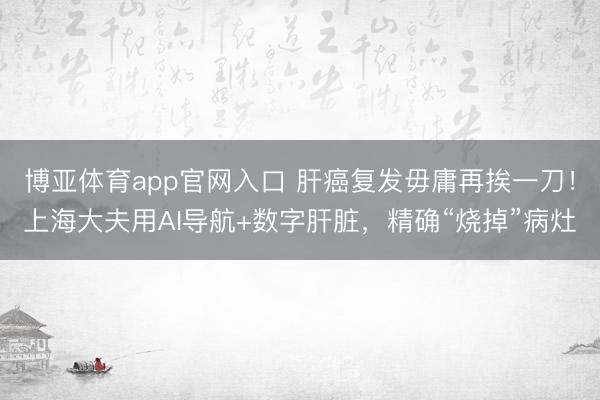 博亚体育app官网入口 肝癌复发毋庸再挨一刀！上海大夫用AI导航+数字肝脏，精确“烧掉”病灶