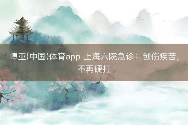 博亚(中国)体育app 上海六院急诊：创伤疾苦，不再硬扛