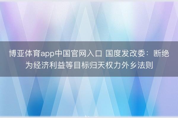 博亚体育app中国官网入口 国度发改委：断绝为经济利益等目标归天权力外乡法则