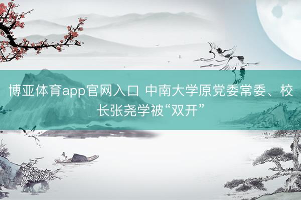 博亚体育app官网入口 中南大学原党委常委、校长张尧学被“双开”