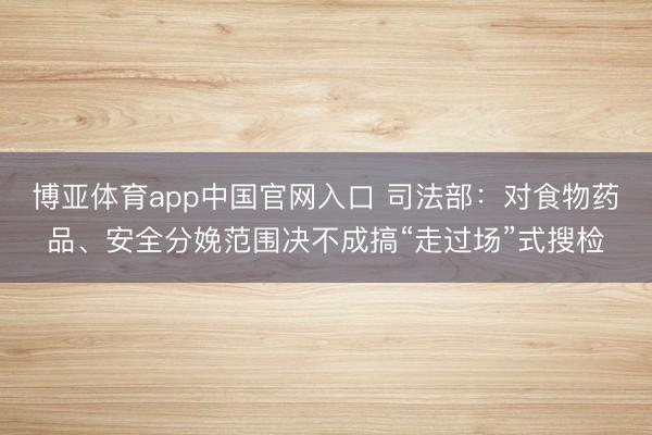 博亚体育app中国官网入口 司法部：对食物药品、安全分娩范围决不成搞“走过场”式搜检