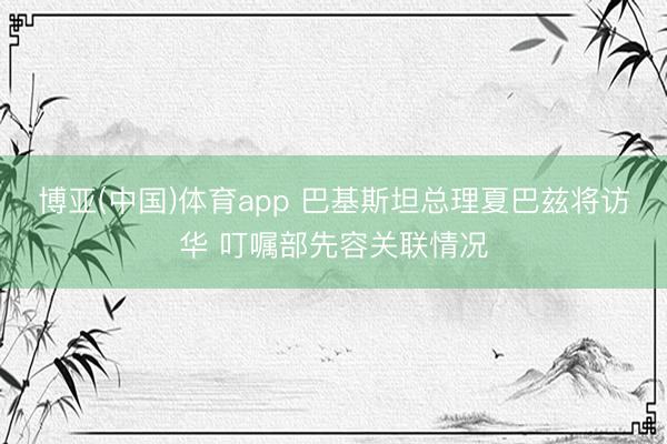 博亚(中国)体育app 巴基斯坦总理夏巴兹将访华 叮嘱部先容关联情况