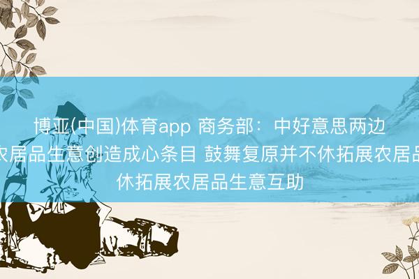 博亚(中国)体育app 商务部：中好意思两边应为双向农居品生意创造成心条目 鼓舞复原并不休拓展农居品生意互助