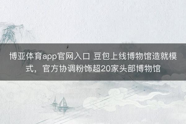 博亚体育app官网入口 豆包上线博物馆造就模式，官方协调粉饰超20家头部博物馆
