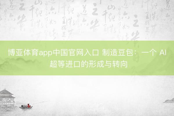 博亚体育app中国官网入口 制造豆包：一个 AI 超等进口的形成与转向