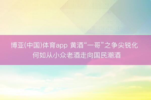 博亚(中国)体育app 黄酒“一哥”之争尖锐化  何如从小众老酒走向国民潮酒