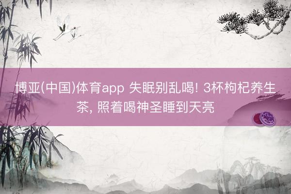 博亚(中国)体育app 失眠别乱喝! 3杯枸杞养生茶， 照着喝神圣睡到天亮