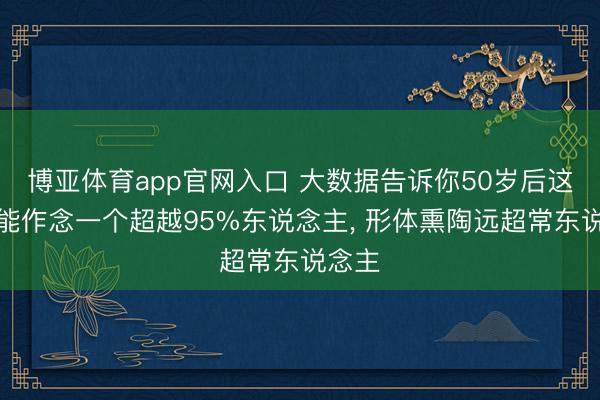 博亚体育app官网入口 大数据告诉你50岁后这行为能作念一个超越95%东说念主, 形体熏陶远超常东说念主