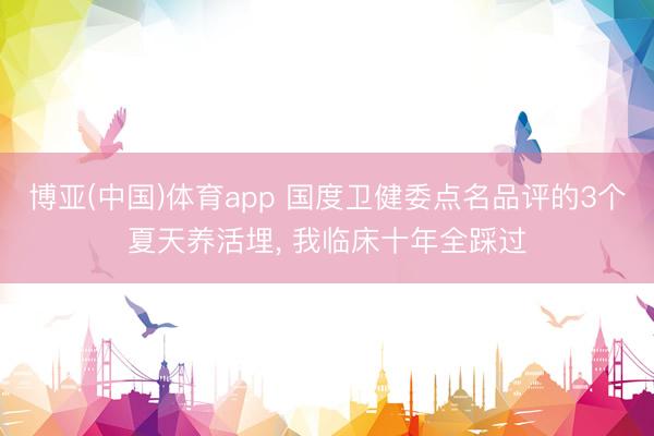 博亚(中国)体育app 国度卫健委点名品评的3个夏天养活埋， 我临床十年全踩过