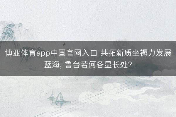 博亚体育app中国官网入口 共拓新质坐褥力发展蓝海， 鲁台若何各显长处?