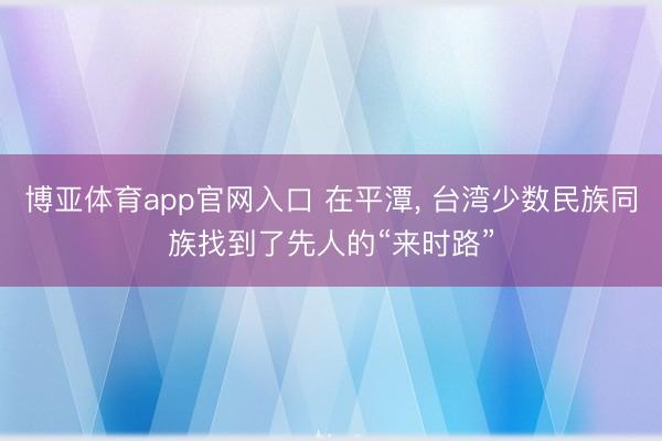 博亚体育app官网入口 在平潭， 台湾少数民族同族找到了先人的“来时路”