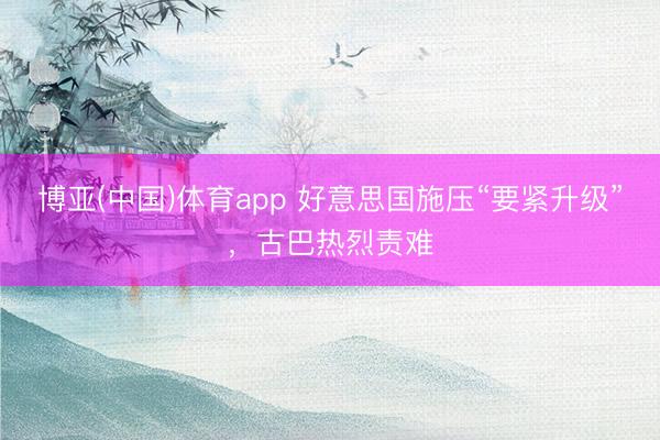博亚(中国)体育app 好意思国施压“要紧升级”，古巴热烈责难
