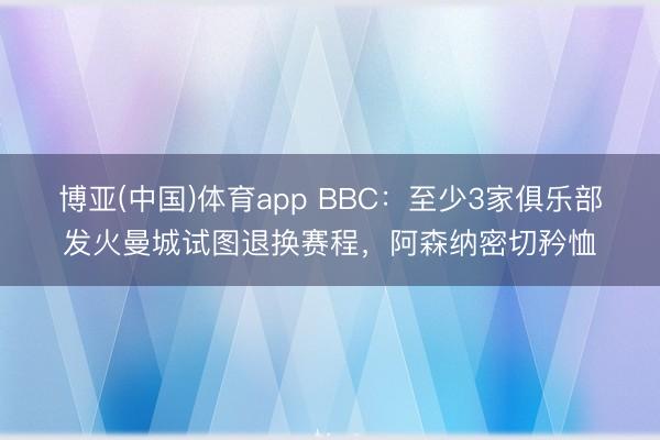 博亚(中国)体育app BBC:至少3家俱乐部发火曼城试图退换赛程,阿森纳密切矜恤