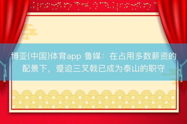 博亚(中国)体育app 鲁媒：在占用多数薪资的配景下，蹙迫三叉戟已成为泰山的职守