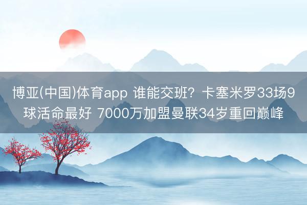 博亚(中国)体育app 谁能交班？卡塞米罗33场9球活命最好 7000万加盟曼联34岁重回巅峰