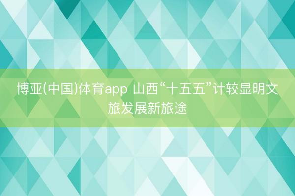博亚(中国)体育app 山西“十五五”计较显明文旅发展新旅途