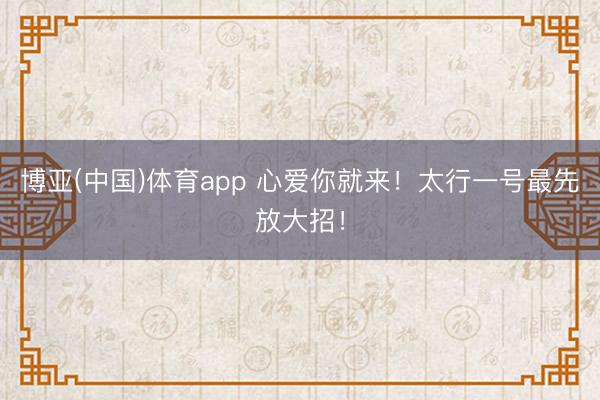 博亚(中国)体育app 心爱你就来！太行一号最先放大招！