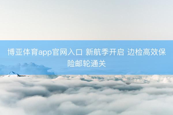博亚体育app官网入口 新航季开启 边检高效保险邮轮通关