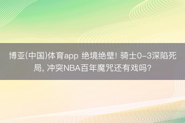 博亚(中国)体育app 绝境绝壁! 骑士0-3深陷死局, 冲突NBA百年魔咒还有戏吗?