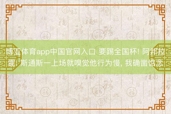 博亚体育app中国官网入口 要踢全国杯! 阿邦拉霍: 斯通斯一上场就嗅觉他行为慢， 我确凿惦念
