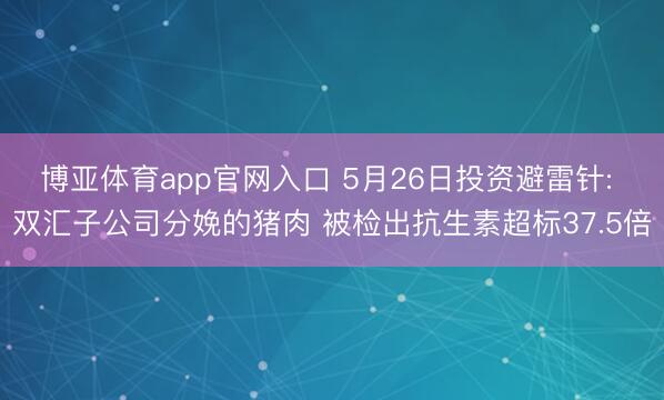 博亚体育app官网入口 5月26日投资避雷针: 双汇子公司分娩的猪肉 被检出抗生素超标37.5倍