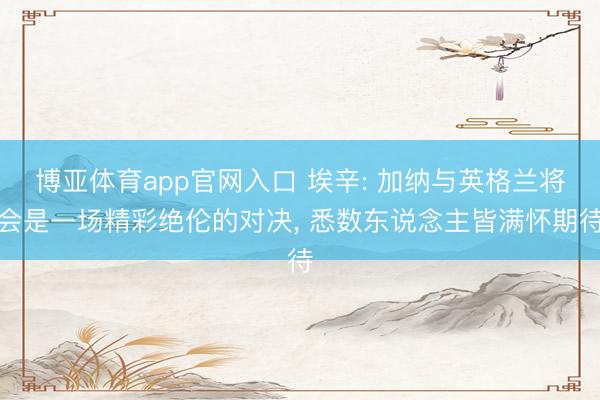 博亚体育app官网入口 埃辛: 加纳与英格兰将会是一场精彩绝伦的对决， 悉数东说念主皆满怀期待