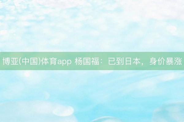 博亚(中国)体育app 杨国福：已到日本，身价暴涨