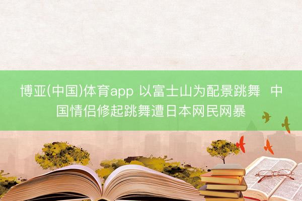 博亚(中国)体育app 以富士山为配景跳舞  中国情侣修起跳舞遭日本网民网暴