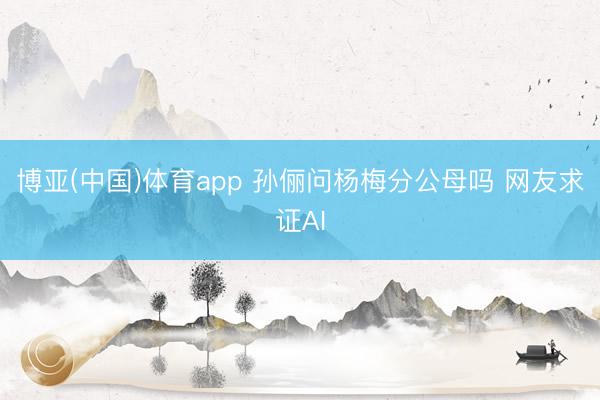 博亚(中国)体育app 孙俪问杨梅分公母吗 网友求证AI