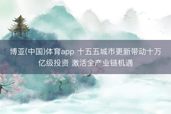 博亚(中国)体育app 十五五城市更新带动十万亿级投资 激活全产业链机遇