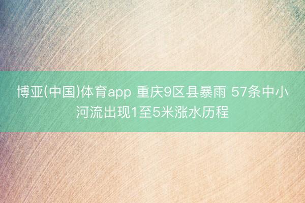 博亚(中国)体育app 重庆9区县暴雨 57条中小河流出现1至5米涨水历程