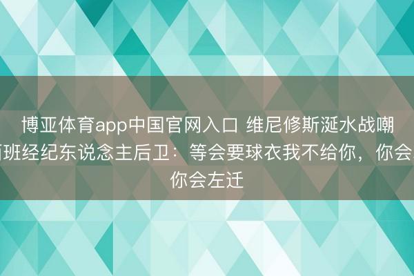 博亚体育app中国官网入口 维尼修斯涎水战嘲讽西班经纪东说念主后卫：等会要球衣我不给你，你会左迁