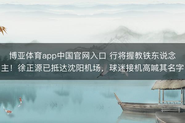 博亚体育app中国官网入口 行将握教铁东说念主！徐正源已抵达沈阳机场，<a href=