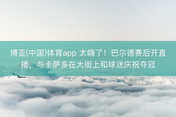 博亚(中国)体育app 太嗨了!巴尔德赛后开直播,与卡萨多在大街上和球迷庆祝夺冠