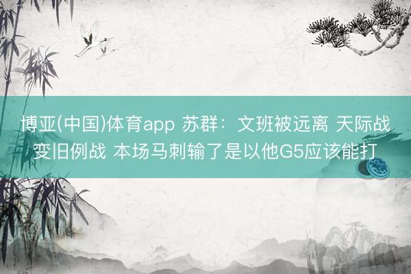 博亚(中国)体育app 苏群：文班被远离 天际战变旧例战 本场马刺输了是以他G5应该能打