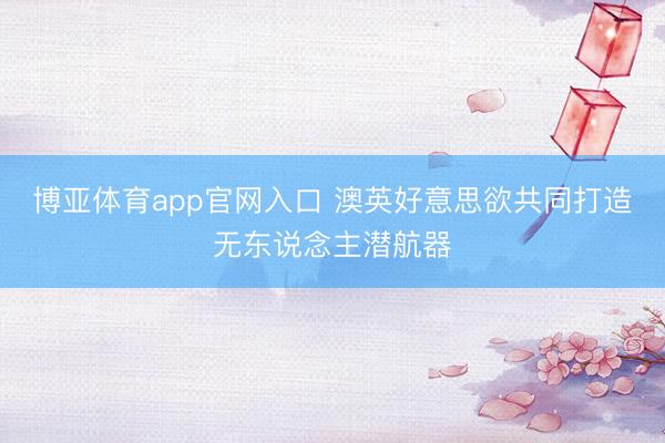 博亚体育app官网入口 澳英好意思欲共同打造无东说念主潜航器