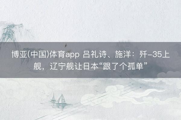 博亚(中国)体育app 吕礼诗、施洋：歼-35上舰，辽宁舰让日本“跟了个孤单”
