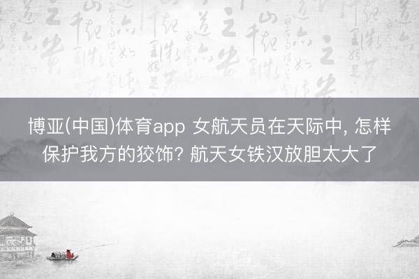 博亚(中国)体育app 女航天员在天际中, 怎样保护我方的狡饰? 航天女铁汉放胆太大了