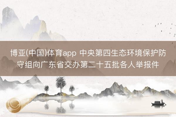 博亚(中国)体育app 中央第四生态环境保护防守组向广东省交办第二十五批各人举报件