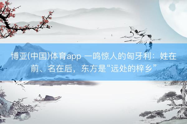 博亚(中国)体育app 一鸣惊人的匈牙利：姓在前、名在后，东方是“远处的梓乡”