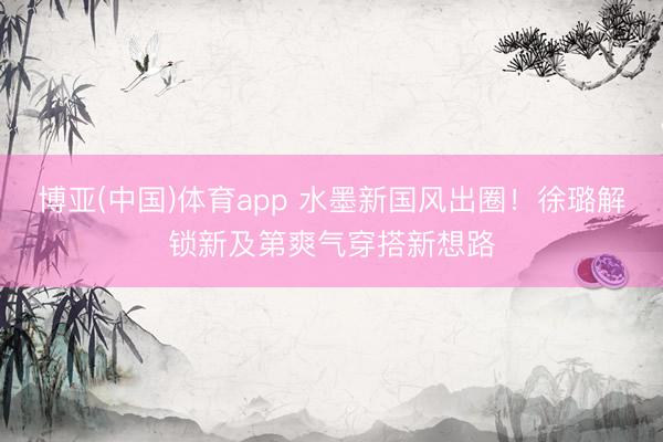 博亚(中国)体育app 水墨新国风出圈！徐璐解锁新及第爽气穿搭新想路