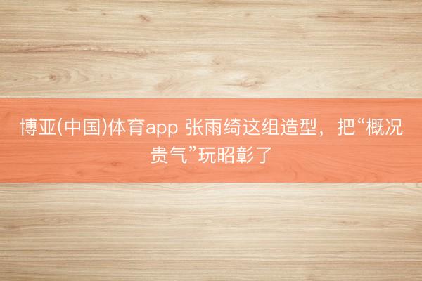 博亚(中国)体育app 张雨绮这组造型，把“概况贵气”玩昭彰了