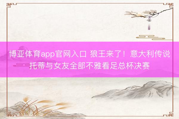 博亚体育app官网入口 狼王来了！意大利传说托蒂与女友全部不雅看足总杯决赛
