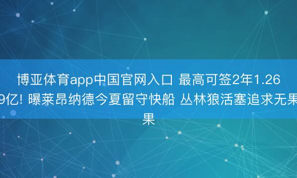 博亚体育app中国官网入口 最高可签2年1.269亿! 曝莱昂纳德今夏留守快船 丛林狼活塞追求无果