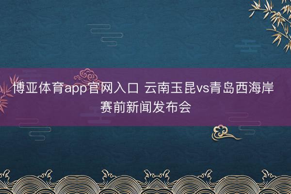 博亚体育app官网入口 云南玉昆vs青岛西海岸 赛前新闻发布会