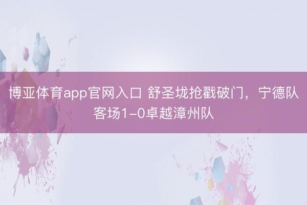 博亚体育app官网入口 舒圣垅抢戳破门，宁德队客场1-0卓越漳州队