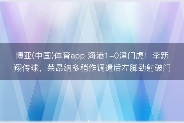 博亚(中国)体育app 海港1-0津门虎！李新翔传球，莱昂纳多稍作调遣后左脚劲射破门