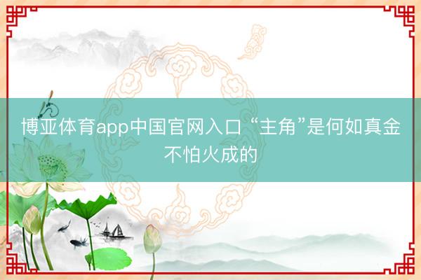 博亚体育app中国官网入口 “主角”是何如真金不怕火成的
