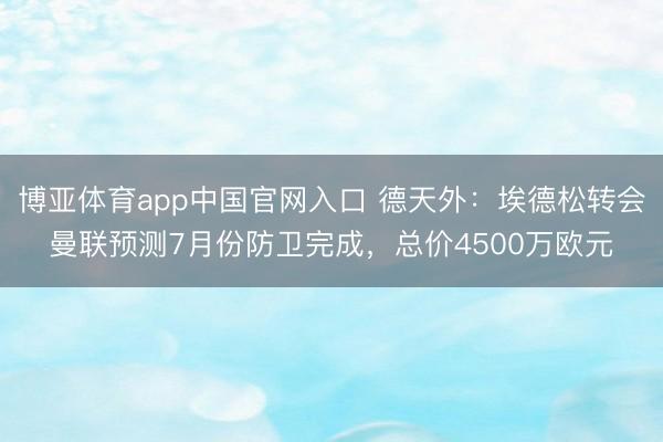博亚体育app中国官网入口 德天外：埃德松转会曼联预测7月份防卫完成，总价4500万欧元