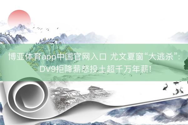 博亚体育app中国官网入口 尤文夏窗“大逃杀”: DV9拒降薪怒投土超千万年薪!
